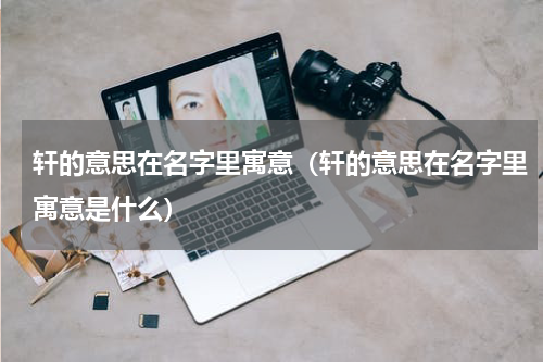 轩的意思在名字里寓意（轩的意思在名字里寓意是什么）