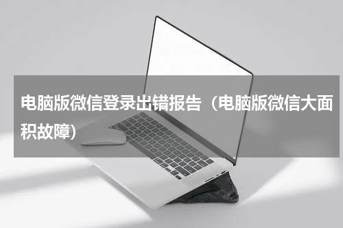 电脑版微信登录出错报告（电脑版微信大面积故障）