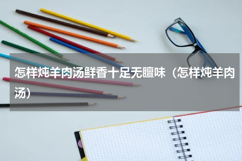 怎样炖羊肉汤鲜香十足无膻味（怎样炖羊肉汤）