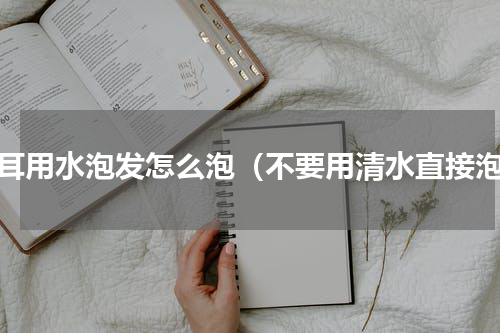 木耳用水泡发怎么泡（不要用清水直接泡）