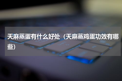 天麻蒸蛋有什么好处（天麻蒸鸡蛋功效有哪些）