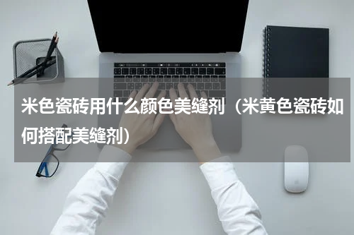 米色瓷砖用什么颜色美缝剂（米黄色瓷砖如何搭配美缝剂）