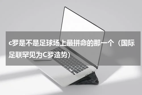 c罗是不是足球场上最拼命的那一个（国际足联罕见为C罗造势）