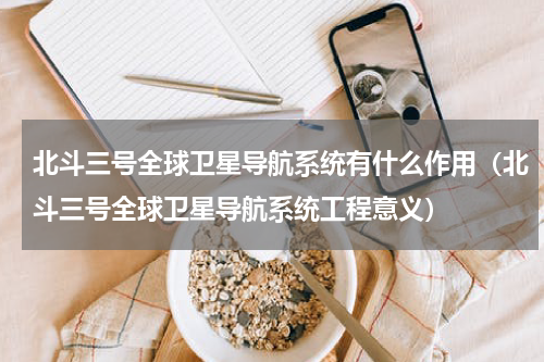 北斗三号全球卫星导航系统有什么作用（北斗三号全球卫星导航系统工程意义）