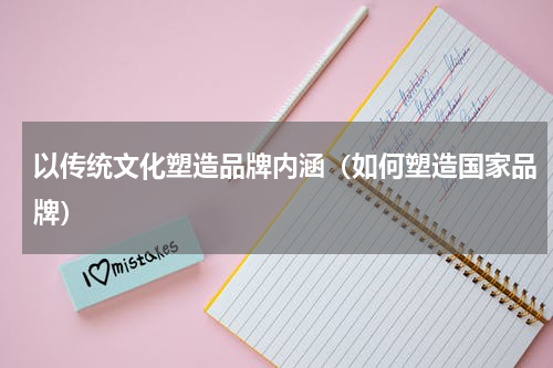 以传统文化塑造品牌内涵（如何塑造国家品牌）