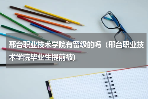 邢台职业技术学院有留级的吗（邢台职业技术学院毕业生提前被）