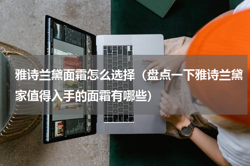 雅诗兰黛面霜怎么选择（盘点一下雅诗兰黛家值得入手的面霜有哪些）