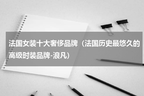 法国女装十大奢侈品牌（法国历史最悠久的高级时装品牌-浪凡）