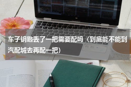 车子钥匙丢了一把需要配吗（到底能不能到汽配城去再配一把）