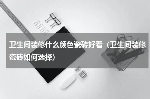 卫生间装修什么颜色瓷砖好看（卫生间装修瓷砖如何选择）