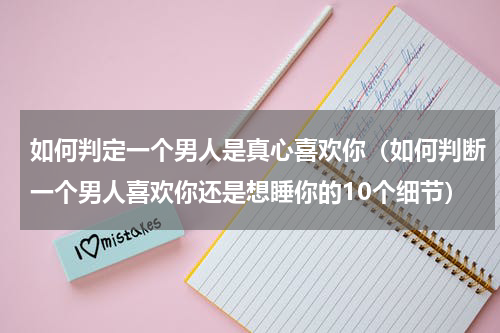 如何判定一个男人是真心喜欢你（如何判断一个男人喜欢你还是想睡你的10个细节）