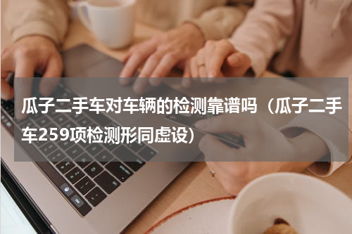 瓜子二手车对车辆的检测靠谱吗（瓜子二手车259项检测形同虚设）
