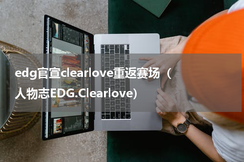 edg官宣clearlove重返赛场（人物志EDG.Clearlove）