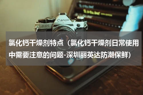 氯化钙干燥剂特点（氯化钙干燥剂日常使用中需要注意的问题-深圳丽英达防潮保鲜）