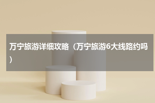 万宁旅游详细攻略（万宁旅游6大线路约吗）