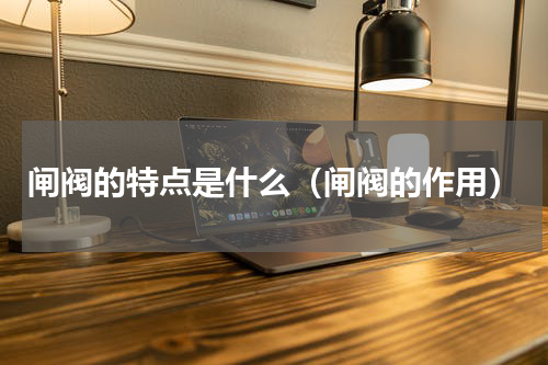 闸阀的特点是什么（闸阀的作用）