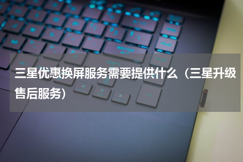 三星优惠换屏服务需要提供什么（三星升级售后服务）
