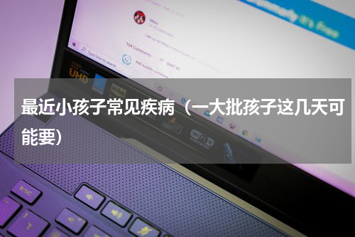 最近小孩子常见疾病（一大批孩子这几天可能要）