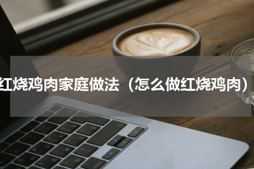红烧鸡肉家庭做法（怎么做红烧鸡肉）