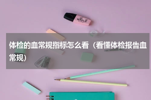 体检的血常规指标怎么看（看懂体检报告血常规）