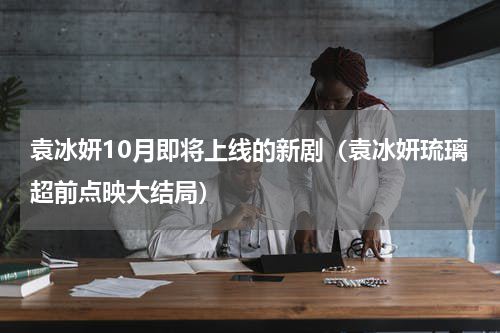袁冰妍10月即将上线的新剧（袁冰妍琉璃超前点映大结局）