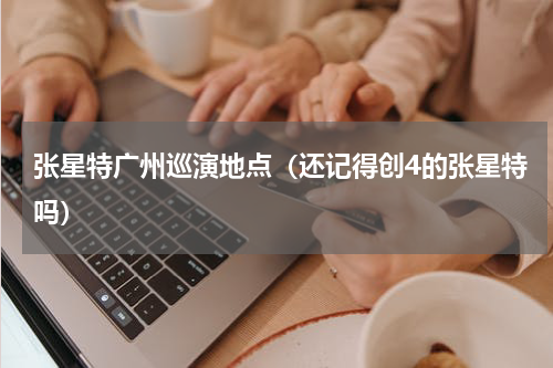 张星特广州巡演地点（还记得创4的张星特吗）