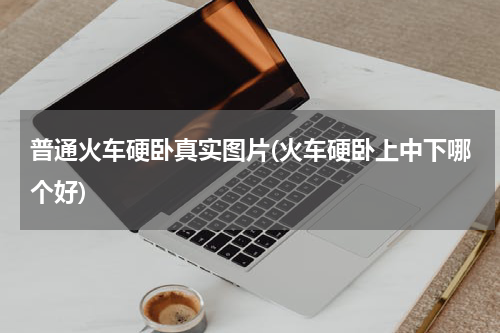 普通火车硬卧真实图片(火车硬卧上中下哪个好)