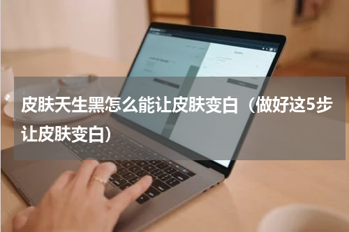 皮肤天生黑怎么能让皮肤变白（做好这5步让皮肤变白）