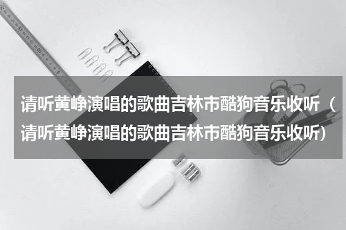 请听黄峥演唱的歌曲吉林市酷狗音乐收听（请听黄峥演唱的歌曲吉林市酷狗音乐收听）