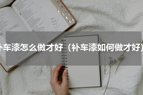 补车漆怎么做才好（补车漆如何做才好）