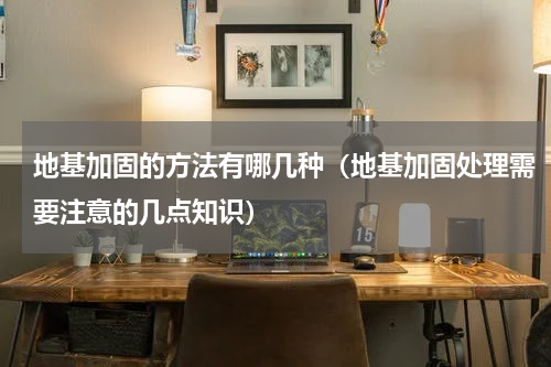 地基加固的方法有哪几种（地基加固处理需要注意的几点知识）