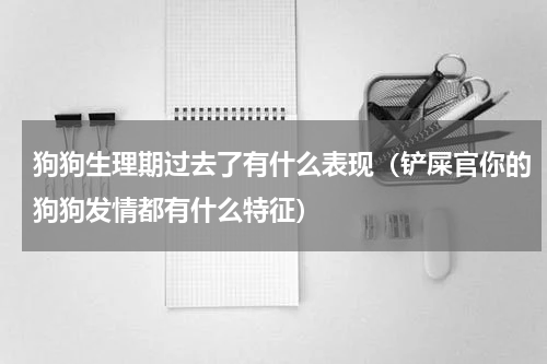 狗狗生理期过去了有什么表现（铲屎官你的狗狗发情都有什么特征）