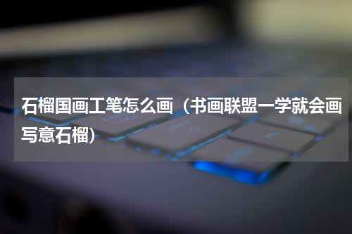 石榴国画工笔怎么画（书画联盟一学就会画写意石榴）