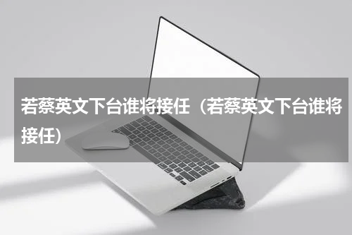 若蔡英文下台谁将接任（若蔡英文下台谁将接任）