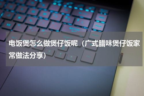 电饭煲怎么做煲仔饭呢（广式腊味煲仔饭家常做法分享）