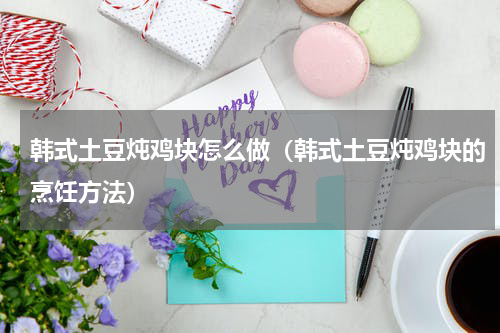 韩式土豆炖鸡块怎么做（韩式土豆炖鸡块的烹饪方法）