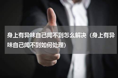 身上有异味自己闻不到怎么解决（身上有异味自己闻不到如何处理）