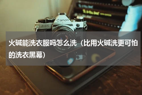 火碱能洗衣服吗怎么洗（比用火碱洗更可怕的洗衣黑幕）