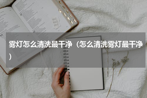 雾灯怎么清洗最干净（怎么清洗雾灯最干净）