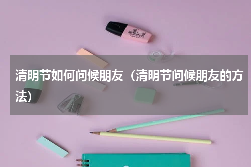 清明节如何问候朋友（清明节问候朋友的方法）