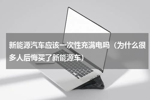 新能源汽车应该一次性充满电吗（为什么很多人后悔买了新能源车）
