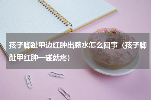 孩子脚趾甲边红肿出脓水怎么回事（孩子脚趾甲红肿一碰就疼）