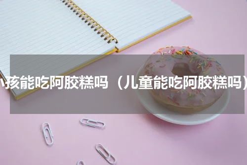 小孩能吃阿胶糕吗（儿童能吃阿胶糕吗）