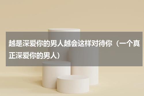 越是深爱你的男人越会这样对待你（一个真正深爱你的男人）