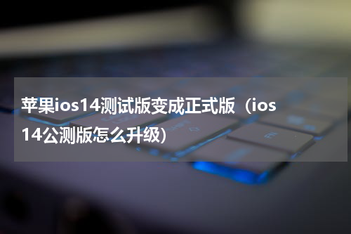 苹果ios14测试版变成正式版（ios14公测版怎么升级）