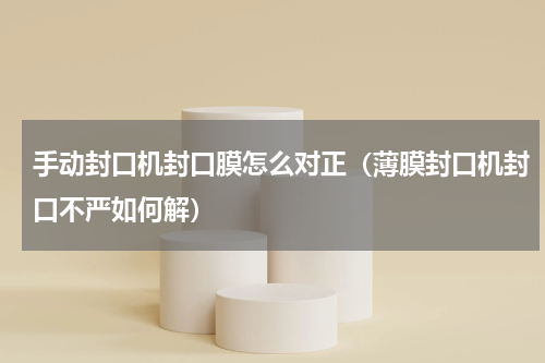 手动封口机封口膜怎么对正（薄膜封口机封口不严如何解）