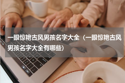 一眼惊艳古风男孩名字大全（一眼惊艳古风男孩名字大全有哪些）