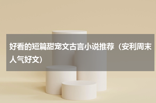 好看的短篇甜宠文古言小说推荐（安利周末人气好文）