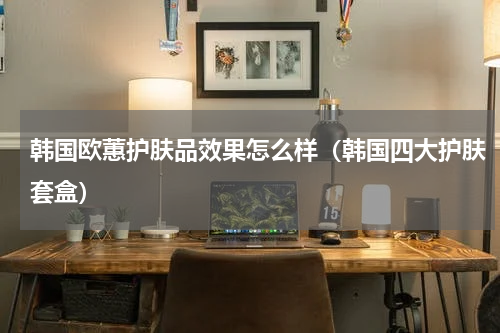韩国欧蕙护肤品效果怎么样（韩国四大护肤套盒）