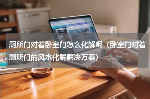 厕所门对着卧室门怎么化解呢（卧室门对着厕所门的风水化解解决方案）